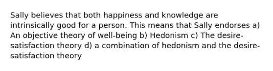 Sally believes that both happiness and knowledge are intrinsically good for a person. This means that Sally endorses a) An objective theory of well-being b) Hedonism c) The desire-satisfaction theory d) a combination of hedonism and the desire-satisfaction theory