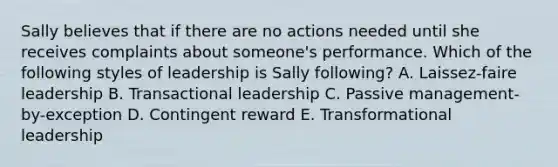 Sally believes that if there are no actions needed until she receives complaints about someone's performance. Which of the following styles of leadership is Sally following? A. Laissez-faire leadership B. <a href='https://www.questionai.com/knowledge/kRz8NP7EUv-transactional-leaders' class='anchor-knowledge'>transactional leaders</a>hip C. Passive management-by-exception D. Contingent reward E. <a href='https://www.questionai.com/knowledge/kWXmQYRDZ1-transformational-leadership' class='anchor-knowledge'>transformational leadership</a>