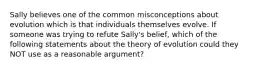 Sally believes one of the common misconceptions about evolution which is that individuals themselves evolve. If someone was trying to refute Sally's belief, which of the following statements about the theory of evolution could they NOT use as a reasonable argument?