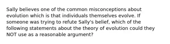 Sally believes one of the common misconceptions about evolution which is that individuals themselves evolve. If someone was trying to refute Sally's belief, which of the following statements about the theory of evolution could they NOT use as a reasonable argument?