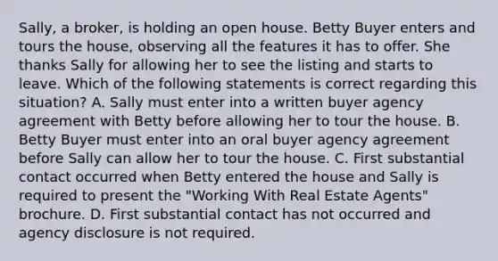 Sally, a broker, is holding an open house. Betty Buyer enters and tours the house, observing all the features it has to offer. She thanks Sally for allowing her to see the listing and starts to leave. Which of the following statements is correct regarding this situation? A. Sally must enter into a written buyer agency agreement with Betty before allowing her to tour the house. B. Betty Buyer must enter into an oral buyer agency agreement before Sally can allow her to tour the house. C. First substantial contact occurred when Betty entered the house and Sally is required to present the "Working With Real Estate Agents" brochure. D. First substantial contact has not occurred and agency disclosure is not required.