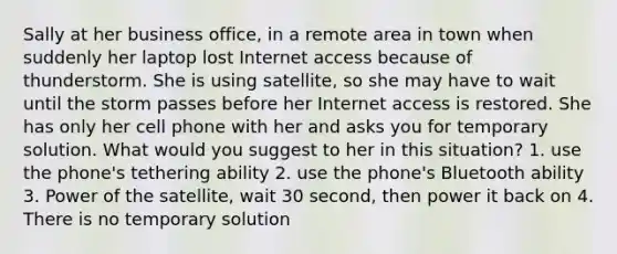 Sally at her business office, in a remote area in town when suddenly her laptop lost Internet access because of thunderstorm. She is using satellite, so she may have to wait until the storm passes before her Internet access is restored. She has only her cell phone with her and asks you for temporary solution. What would you suggest to her in this situation? 1. use the phone's tethering ability 2. use the phone's Bluetooth ability 3. Power of the satellite, wait 30 second, then power it back on 4. There is no temporary solution