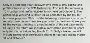 Sally is a calendar-year taxpayer who owns a 30% capital and profits interest in the SEM Partnership. Eric sells the remaining 70% capital and profits interest to Michelle on October 3. The partnership year-end is March 31 as permitted by the IRS for business purposes. Which of the following statements is correct? A) Sally must conform her tax year with the partnership tax year. B) The new partnership is a continuation of the old partnership. C) Sally's tax return will include a partnership distributive share only for the period ending March 31. D) Sally's tax return will include partnership distributive shares for periods ending March 31 and October 3.