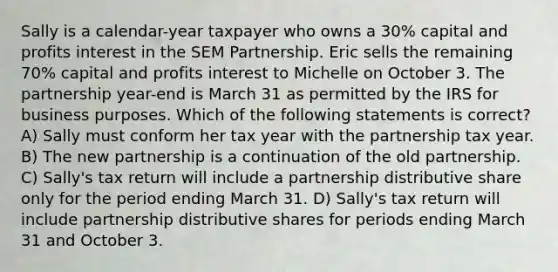 Sally is a calendar-year taxpayer who owns a 30% capital and profits interest in the SEM Partnership. Eric sells the remaining 70% capital and profits interest to Michelle on October 3. The partnership year-end is March 31 as permitted by the IRS for business purposes. Which of the following statements is correct? A) Sally must conform her tax year with the partnership tax year. B) The new partnership is a continuation of the old partnership. C) Sally's tax return will include a partnership distributive share only for the period ending March 31. D) Sally's tax return will include partnership distributive shares for periods ending March 31 and October 3.