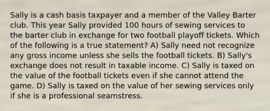 Sally is a cash basis taxpayer and a member of the Valley Barter club. This year Sally provided 100 hours of sewing services to the barter club in exchange for two football playoff tickets. Which of the following is a true statement? A) Sally need not recognize any gross income unless she sells the football tickets. B) Sally's exchange does not result in taxable income. C) Sally is taxed on the value of the football tickets even if she cannot attend the game. D) Sally is taxed on the value of her sewing services only if she is a professional seamstress.