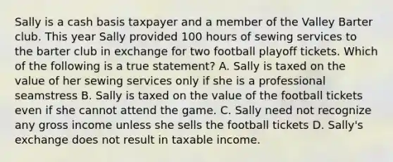 Sally is a cash basis taxpayer and a member of the Valley Barter club. This year Sally provided 100 hours of sewing services to the barter club in exchange for two football playoff tickets. Which of the following is a true statement? A. Sally is taxed on the value of her sewing services only if she is a professional seamstress B. Sally is taxed on the value of the football tickets even if she cannot attend the game. C. Sally need not recognize any gross income unless she sells the football tickets D. Sally's exchange does not result in taxable income.