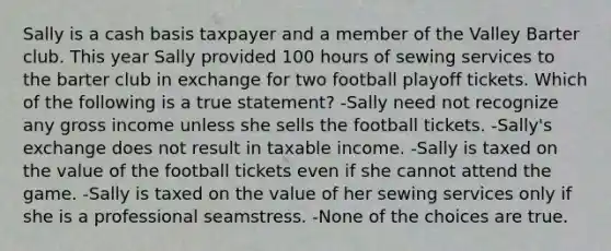 Sally is a cash basis taxpayer and a member of the Valley Barter club. This year Sally provided 100 hours of sewing services to the barter club in exchange for two football playoff tickets. Which of the following is a true statement? -Sally need not recognize any gross income unless she sells the football tickets. -Sally's exchange does not result in taxable income. -Sally is taxed on the value of the football tickets even if she cannot attend the game. -Sally is taxed on the value of her sewing services only if she is a professional seamstress. -None of the choices are true.