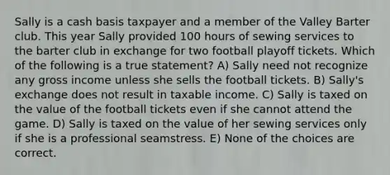 Sally is a cash basis taxpayer and a member of the Valley Barter club. This year Sally provided 100 hours of sewing services to the barter club in exchange for two football playoff tickets. Which of the following is a true statement? A) Sally need not recognize any gross income unless she sells the football tickets. B) Sally's exchange does not result in taxable income. C) Sally is taxed on the value of the football tickets even if she cannot attend the game. D) Sally is taxed on the value of her sewing services only if she is a professional seamstress. E) None of the choices are correct.