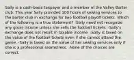 Sally is a cash-basis taxpayer and a member of the Valley Barter club. This year Sally provided 100 hours of sewing services to the barter club in exchange for two football playoff tickets. Which of the following is a true statement? -Sally need not recognize any gross income unless she sells the football tickets. -Sally's exchange does not result in taxable income. -Sally is taxed on the value of the football tickets even if she cannot attend the game. -Sally is taxed on the value of her sewing services only if she is a professional seamstress. -None of the choices are correct.