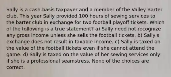 Sally is a cash-basis taxpayer and a member of the Valley Barter club. This year Sally provided 100 hours of sewing services to the barter club in exchange for two football playoff tickets. Which of the following is a true statement? a) Sally need not recognize any gross income unless she sells the football tickets. b) Sally's exchange does not result in taxable income. c) Sally is taxed on the value of the football tickets even if she cannot attend the game. d) Sally is taxed on the value of her sewing services only if she is a professional seamstress. None of the choices are correct.