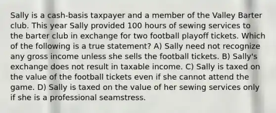 Sally is a cash-basis taxpayer and a member of the Valley Barter club. This year Sally provided 100 hours of sewing services to the barter club in exchange for two football playoff tickets. Which of the following is a true statement? A) Sally need not recognize any gross income unless she sells the football tickets. B) Sally's exchange does not result in taxable income. C) Sally is taxed on the value of the football tickets even if she cannot attend the game. D) Sally is taxed on the value of her sewing services only if she is a professional seamstress.