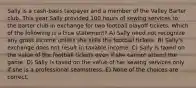 Sally is a cash-basis taxpayer and a member of the Valley Barter club. This year Sally provided 100 hours of sewing services to the barter club in exchange for two football playoff tickets. Which of the following is a true statement? A) Sally need not recognize any gross income unless she sells the football tickets. B) Sally's exchange does not result in taxable income. C) Sally is taxed on the value of the football tickets even if she cannot attend the game. D) Sally is taxed on the value of her sewing services only if she is a professional seamstress. E) None of the choices are correct.