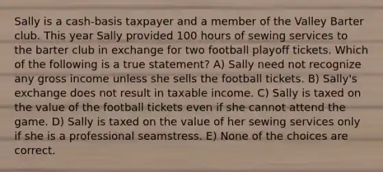 Sally is a cash-basis taxpayer and a member of the Valley Barter club. This year Sally provided 100 hours of sewing services to the barter club in exchange for two football playoff tickets. Which of the following is a true statement? A) Sally need not recognize any gross income unless she sells the football tickets. B) Sally's exchange does not result in taxable income. C) Sally is taxed on the value of the football tickets even if she cannot attend the game. D) Sally is taxed on the value of her sewing services only if she is a professional seamstress. E) None of the choices are correct.