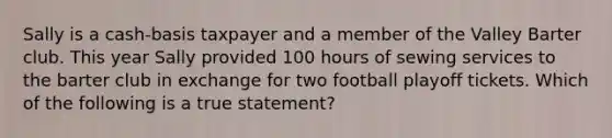 Sally is a cash-basis taxpayer and a member of the Valley Barter club. This year Sally provided 100 hours of sewing services to the barter club in exchange for two football playoff tickets. Which of the following is a true statement?