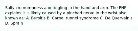 Sally c/o numbness and tingling in the hand and arm. The FNP explains it is likely caused by a pinched nerve in the wrist also known as: A. Bursitis B. Carpal tunnel syndrome C. De Quervain's D. Sprain