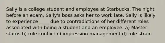 Sally is a college student and employee at Starbucks. The night before an exam, Sally's boss asks her to work late. Sally is likely to experience ____ due to contradictions of her different roles associated with being a student and an employee. a) Master status b) role conflict c) impression management d) role strain