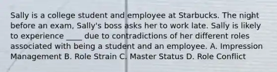 Sally is a college student and employee at Starbucks. The night before an exam, Sally's boss asks her to work late. Sally is likely to experience ____ due to contradictions of her different roles associated with being a student and an employee. A. Impression Management B. Role Strain C. Master Status D. Role Conflict