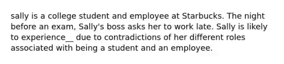 sally is a college student and employee at Starbucks. The night before an exam, Sally's boss asks her to work late. Sally is likely to experience__ due to contradictions of her different roles associated with being a student and an employee.