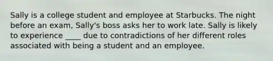 Sally is a college student and employee at Starbucks. The night before an exam, Sally's boss asks her to work late. Sally is likely to experience ____ due to contradictions of her different roles associated with being a student and an employee.