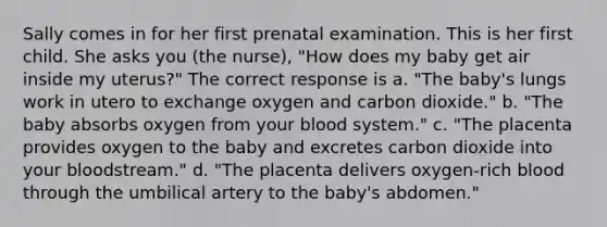 Sally comes in for her first prenatal examination. This is her first child. She asks you (the nurse), "How does my baby get air inside my uterus?" The correct response is a. "The baby's lungs work in utero to exchange oxygen and carbon dioxide." b. "The baby absorbs oxygen from your blood system." c. "The placenta provides oxygen to the baby and excretes carbon dioxide into your bloodstream." d. "The placenta delivers oxygen-rich blood through the umbilical artery to the baby's abdomen."