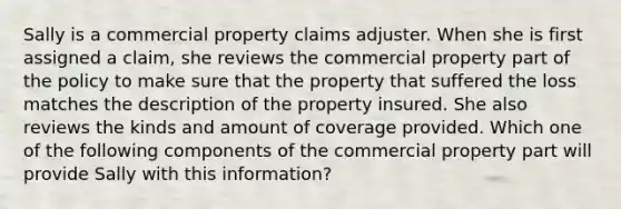 Sally is a commercial property claims adjuster. When she is first assigned a claim, she reviews the commercial property part of the policy to make sure that the property that suffered the loss matches the description of the property insured. She also reviews the kinds and amount of coverage provided. Which one of the following components of the commercial property part will provide Sally with this information?