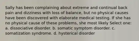 Sally has been complaining about extreme and continual back pain and dizziness with loss of balance, but no physical causes have been discovered with elaborate medical testing. If she has no physical cause of these problems, she most likely Select one: a. dissociative disorder. b. somatic symptom disorder. c. somatization syndrome. d. hysterical disorder