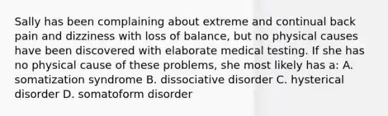 Sally has been complaining about extreme and continual back pain and dizziness with loss of balance, but no physical causes have been discovered with elaborate medical testing. If she has no physical cause of these problems, she most likely has a: A. somatization syndrome B. dissociative disorder C. hysterical disorder D. somatoform disorder