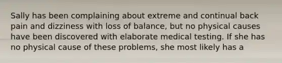 Sally has been complaining about extreme and continual back pain and dizziness with loss of balance, but no physical causes have been discovered with elaborate medical testing. If she has no physical cause of these problems, she most likely has a