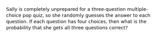 Sally is completely unprepared for a three-question multiple-choice pop quiz, so she randomly guesses the answer to each question. If each question has four choices, then what is the probability that she gets all three questions correct?