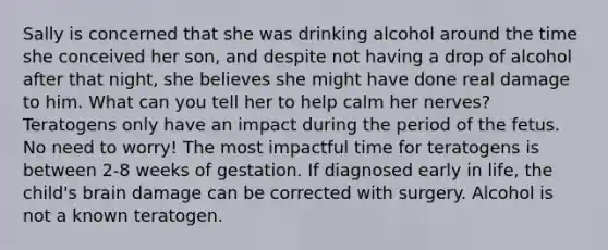 Sally is concerned that she was drinking alcohol around the time she conceived her son, and despite not having a drop of alcohol after that night, she believes she might have done real damage to him. What can you tell her to help calm her nerves? Teratogens only have an impact during the period of the fetus. No need to worry! The most impactful time for teratogens is between 2-8 weeks of gestation. If diagnosed early in life, the child's brain damage can be corrected with surgery. Alcohol is not a known teratogen.