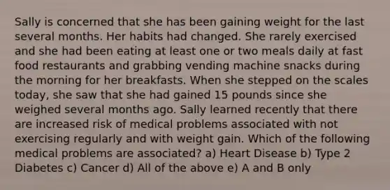 Sally is concerned that she has been gaining weight for the last several months. Her habits had changed. She rarely exercised and she had been eating at least one or two meals daily at fast food restaurants and grabbing vending machine snacks during the morning for her breakfasts. When she stepped on the scales today, she saw that she had gained 15 pounds since she weighed several months ago. Sally learned recently that there are increased risk of medical problems associated with not exercising regularly and with weight gain. Which of the following medical problems are associated? a) Heart Disease b) Type 2 Diabetes c) Cancer d) All of the above e) A and B only