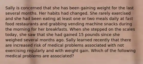 Sally is concerned that she has been gaining weight for the last several months. Her habits had changed. She rarely exercised and she had been eating at least one or two meals daily at fast food restaurants and grabbing vending machine snacks during the morning for her breakfasts. When she stepped on the scales today, she saw that she had gained 15 pounds since she weighed several months ago. Sally learned recently that there are increased risk of medical problems associated with not exercising regularly and with weight gain. Which of the following medical problems are associated?