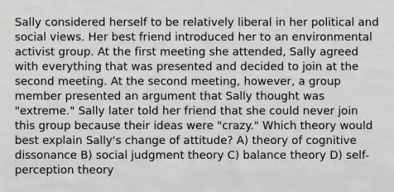 Sally considered herself to be relatively liberal in her political and social views. Her best friend introduced her to an environmental activist group. At the first meeting she attended, Sally agreed with everything that was presented and decided to join at the second meeting. At the second meeting, however, a group member presented an argument that Sally thought was "extreme." Sally later told her friend that she could never join this group because their ideas were "crazy." Which theory would best explain Sally's change of attitude? A) theory of cognitive dissonance B) social judgment theory C) balance theory D) self-perception theory