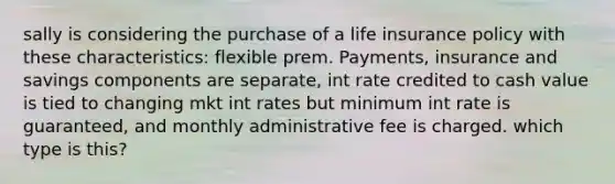 sally is considering the purchase of a life insurance policy with these characteristics: flexible prem. Payments, insurance and savings components are separate, int rate credited to cash value is tied to changing mkt int rates but minimum int rate is guaranteed, and monthly administrative fee is charged. which type is this?