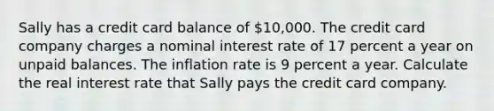 Sally has a credit card balance of ​10,000. The credit card company charges a nominal interest rate of 17 percent a year on unpaid balances. The inflation rate is 9 percent a year. Calculate the real interest rate that Sally pays the credit card company.