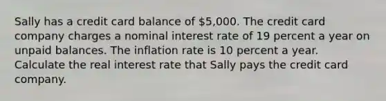 Sally has a credit card balance of ​5,000. The credit card company charges a nominal interest rate of 19 percent a year on unpaid balances. The inflation rate is 10 percent a year. Calculate the real interest rate that Sally pays the credit card company.