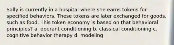 Sally is currently in a hospital where she earns tokens for specified behaviors. These tokens are later exchanged for goods, such as food. This token economy is based on that behavioral principles? a. operant conditioning b. classical conditioning c. cognitive behavior therapy d. modeling