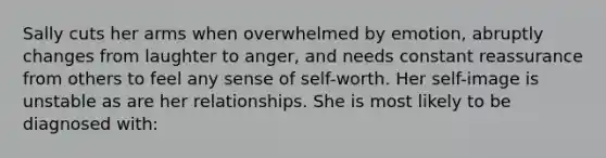 Sally cuts her arms when overwhelmed by emotion, abruptly changes from laughter to anger, and needs constant reassurance from others to feel any sense of self-worth. Her self-image is unstable as are her relationships. She is most likely to be diagnosed with: