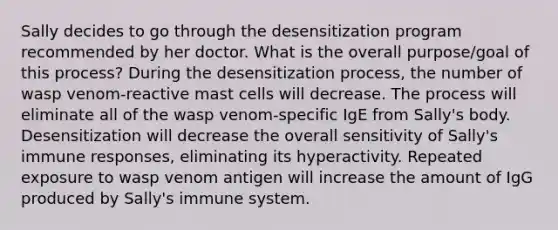 Sally decides to go through the desensitization program recommended by her doctor. What is the overall purpose/goal of this process? During the desensitization process, the number of wasp venom-reactive mast cells will decrease. The process will eliminate all of the wasp venom-specific IgE from Sally's body. Desensitization will decrease the overall sensitivity of Sally's immune responses, eliminating its hyperactivity. Repeated exposure to wasp venom antigen will increase the amount of IgG produced by Sally's immune system.