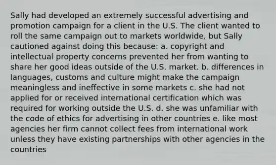 Sally had developed an extremely successful advertising and promotion campaign for a client in the U.S. The client wanted to roll the same campaign out to markets worldwide, but Sally cautioned against doing this because: a. copyright and intellectual property concerns prevented her from wanting to share her good ideas outside of the U.S. market. b. differences in languages, customs and culture might make the campaign meaningless and ineffective in some markets c. she had not applied for or received international certification which was required for working outside the U.S. d. she was unfamiliar with the code of ethics for advertising in other countries e. like most agencies her firm cannot collect fees from international work unless they have existing partnerships with other agencies in the countries