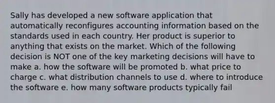 Sally has developed a new software application that automatically reconfigures accounting information based on the standards used in each country. Her product is superior to anything that exists on the market. Which of the following decision is NOT one of the key marketing decisions will have to make a. how the software will be promoted b. what price to charge c. what distribution channels to use d. where to introduce the software e. how many software products typically fail