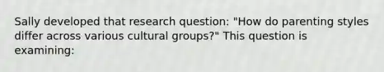 Sally developed that research question: "How do parenting styles differ across various cultural groups?" This question is examining: