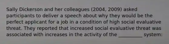 Sally Dickerson and her colleagues (2004, 2009) asked participants to deliver a speech about why they would be the perfect applicant for a job in a condition of high social evaluative threat. They reported that increased social evaluative threat was associated with increases in the activity of the __________ system: