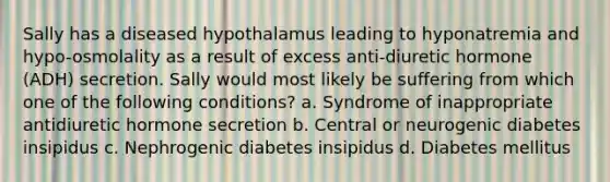 Sally has a diseased hypothalamus leading to hyponatremia and hypo-osmolality as a result of excess anti-diuretic hormone (ADH) secretion. Sally would most likely be suffering from which one of the following conditions? a. Syndrome of inappropriate antidiuretic hormone secretion b. Central or neurogenic diabetes insipidus c. Nephrogenic diabetes insipidus d. Diabetes mellitus