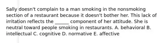 Sally doesn't complain to a man smoking in the nonsmoking section of a restaurant because it doesn't bother her. This lack of irritation reflects the ______ component of her attitude. She is neutral toward people smoking in restaurants. A. behavioral B. intellectual C. cognitive D. normative E. affective