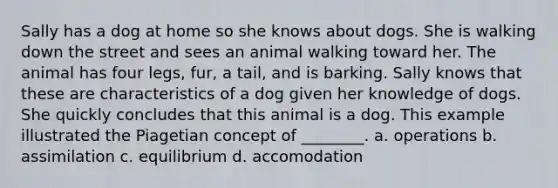 Sally has a dog at home so she knows about dogs. She is walking down the street and sees an animal walking toward her. The animal has four legs, fur, a tail, and is barking. Sally knows that these are characteristics of a dog given her knowledge of dogs. She quickly concludes that this animal is a dog. This example illustrated the Piagetian concept of ________. a. operations b. assimilation c. equilibrium d. accomodation