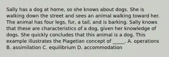 Sally has a dog at home, so she knows about dogs. She is walking down the street and sees an animal walking toward her. The animal has four legs, fur, a tail, and is barking. Sally knows that these are characteristics of a dog, given her knowledge of dogs. She quickly concludes that this animal is a dog. This example illustrates the Piagetian concept of _____. A. operations B. assimilation C. equilibrium D. accommodation