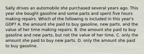 Sally drives an automobile she purchased several years ago. This year she bought gasoline and some parts and spent five hours making repairs. Which of the following is included in this year's GDP? A. the amount she paid to buy gasoline, new parts, and the value of her time making repairs. B. the amount she paid to buy gasoline and new parts, but not the value of her time. C. only the amount she paid to buy new parts. D. only the amount she paid to buy gasoline.