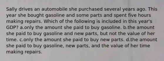 Sally drives an automobile she purchased several years ago. This year she bought gasoline and some parts and spent five hours making repairs. Which of the following is included in this year's GDP? a.only the amount she paid to buy gasoline. b.the amount she paid to buy gasoline and new parts, but not the value of her time. c.only the amount she paid to buy new parts. d.the amount she paid to buy gasoline, new parts, and the value of her time making repairs.