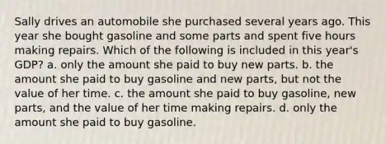 Sally drives an automobile she purchased several years ago. This year she bought gasoline and some parts and spent five hours making repairs. Which of the following is included in this year's GDP? a. only the amount she paid to buy new parts. b. the amount she paid to buy gasoline and new parts, but not the value of her time. c. the amount she paid to buy gasoline, new parts, and the value of her time making repairs. d. only the amount she paid to buy gasoline.